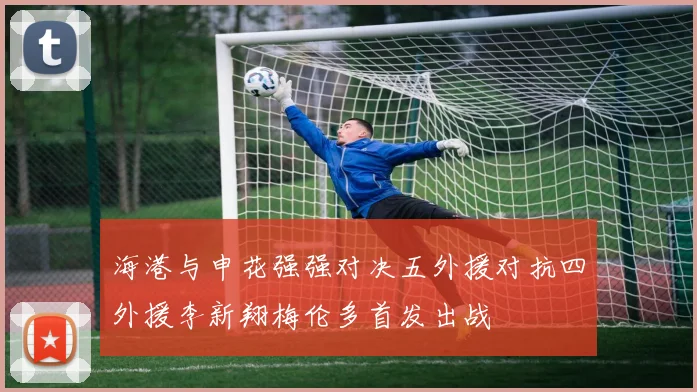 海港与申花强强对决五外援对抗四外援李新翔梅伦多首发出战