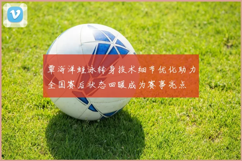 覃海洋蛙泳转身技术细节优化助力全国赛后状态回暖成为赛事亮点