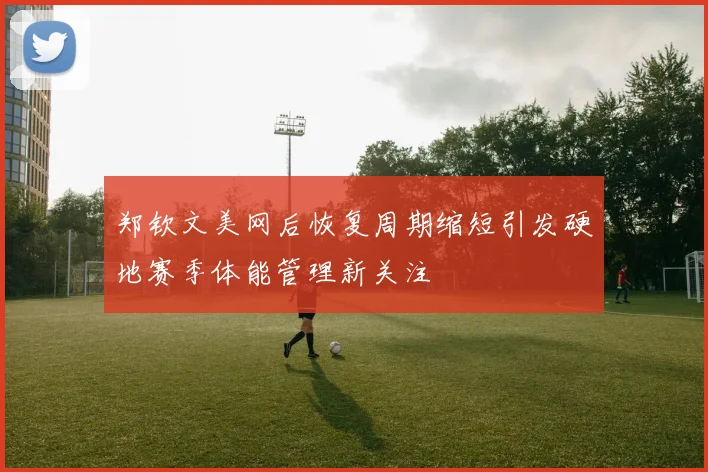 郑钦文美网后恢复周期缩短引发硬地赛季体能管理新关注