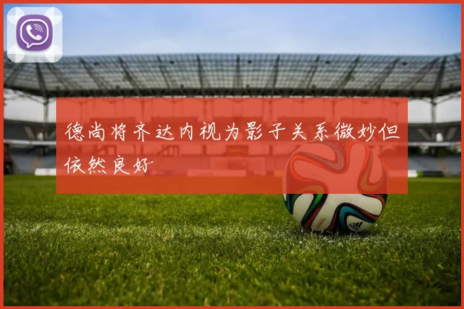 德尚将齐达内视为影子关系微妙但依然良好