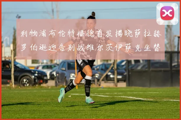 利物浦布伦特福德首发揭晓萨拉赫罗伯逊迎告别战维尔茨伊萨克坐替补席