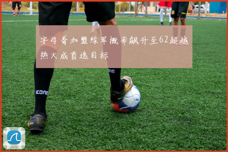 字母哥加盟绿军概率飙升至62超越热火成首选目标
