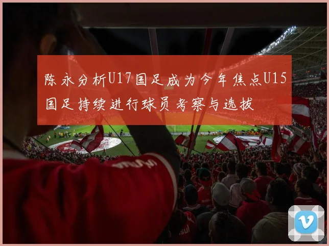 陈永分析U17国足成为今年焦点U15国足持续进行球员考察与选拔