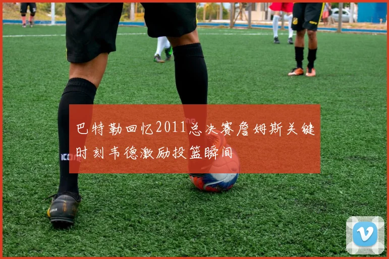 巴特勒回忆2011总决赛詹姆斯关键时刻韦德激励投篮瞬间