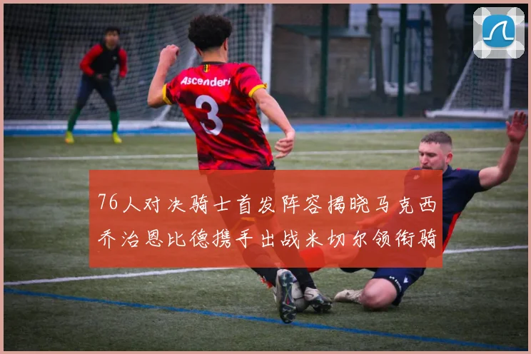 76人对决骑士首发阵容揭晓马克西乔治恩比德携手出战米切尔领衔骑士
