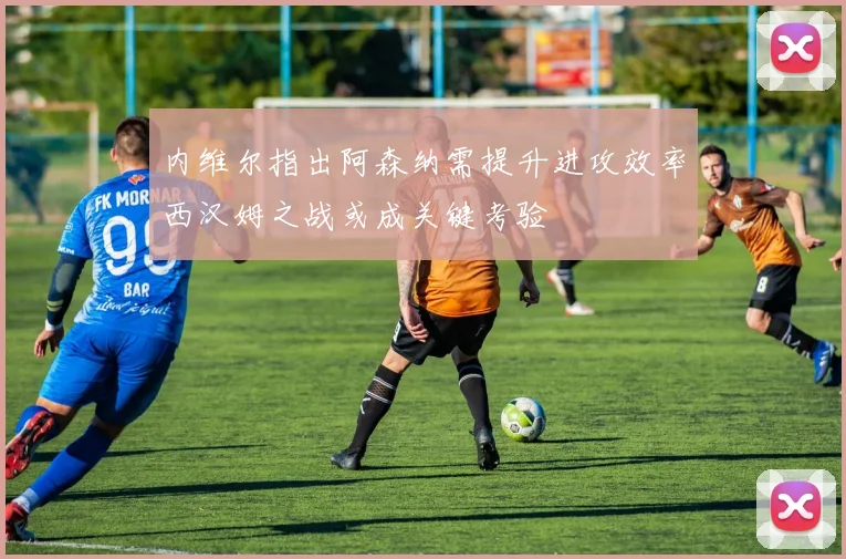 内维尔指出阿森纳需提升进攻效率西汉姆之战或成关键考验