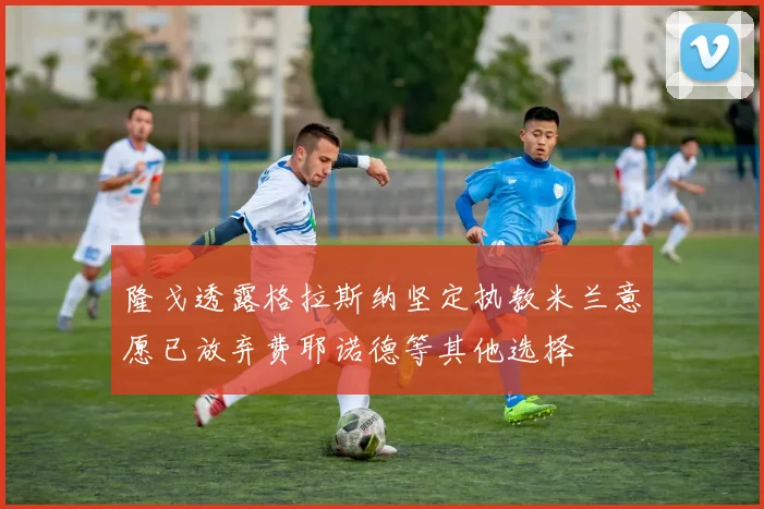隆戈透露格拉斯纳坚定执教米兰意愿已放弃费耶诺德等其他选择