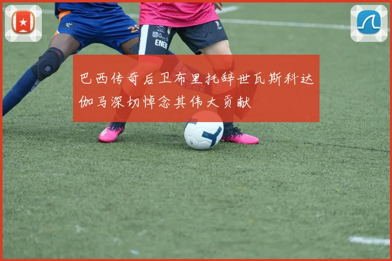 巴西传奇后卫布里托辞世瓦斯科达伽马深切悼念其伟大贡献