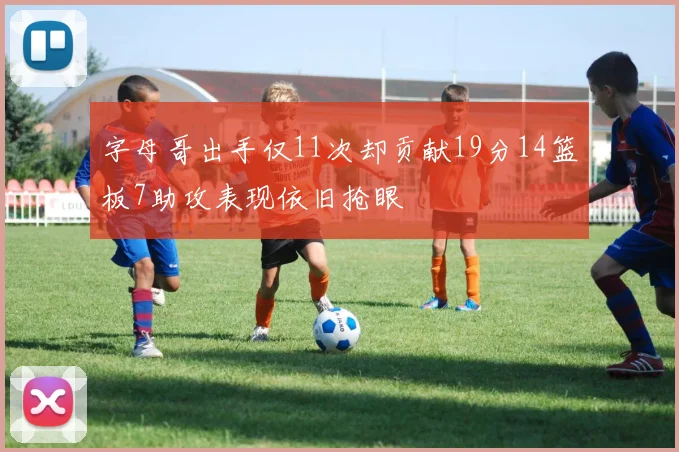 字母哥出手仅11次却贡献19分14篮板7助攻表现依旧抢眼