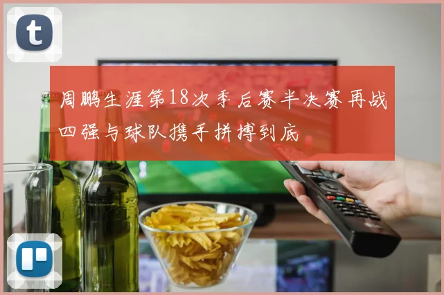 周鹏生涯第18次季后赛半决赛再战四强与球队携手拼搏到底