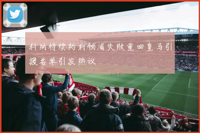 科纳特续约利物浦失败重回皇马引援名单引发热议