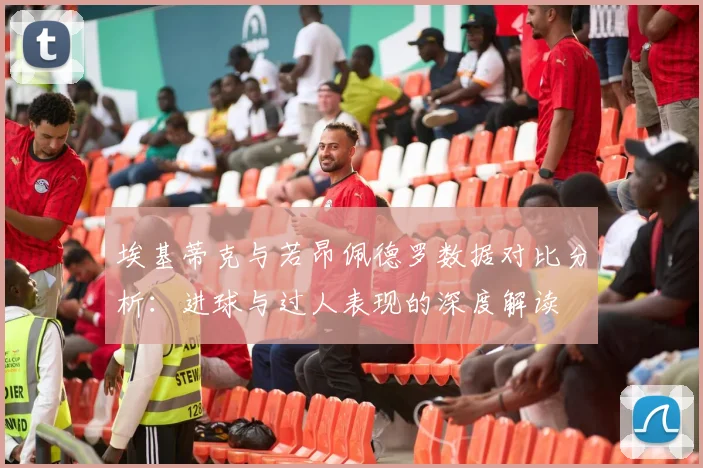埃基蒂克与若昂佩德罗数据对比分析：进球与过人表现的深度解读