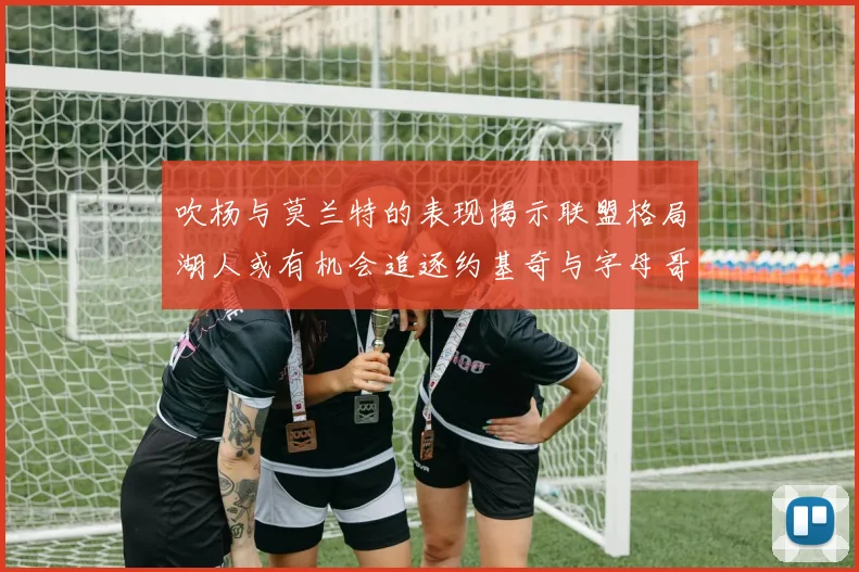 吹杨与莫兰特的表现揭示联盟格局湖人或有机会追逐约基奇与字母哥