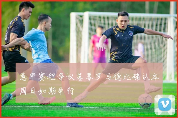 意甲赛程争议落幕罗马德比确认本周日如期举行