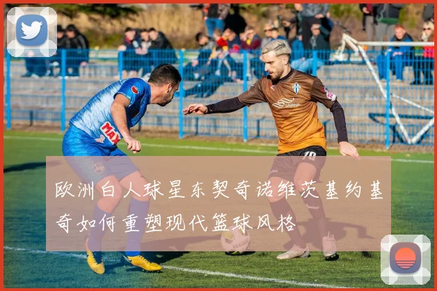 欧洲白人球星东契奇诺维茨基约基奇如何重塑现代篮球风格