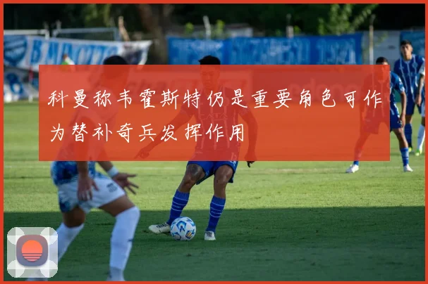 科曼称韦霍斯特仍是重要角色可作为替补奇兵发挥作用