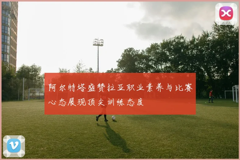 阿尔特塔盛赞拉亚职业素养与比赛心态展现顶尖训练态度