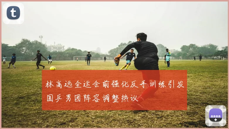 林高远全运会前强化反手训练引发国乒男团阵容调整热议