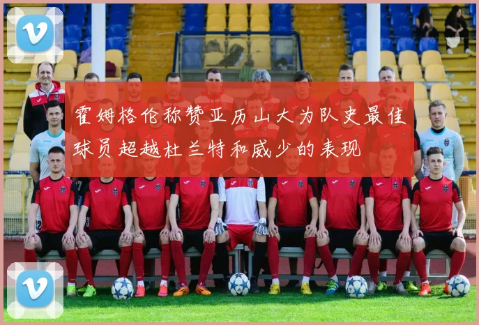 霍姆格伦称赞亚历山大为队史最佳球员超越杜兰特和威少的表现