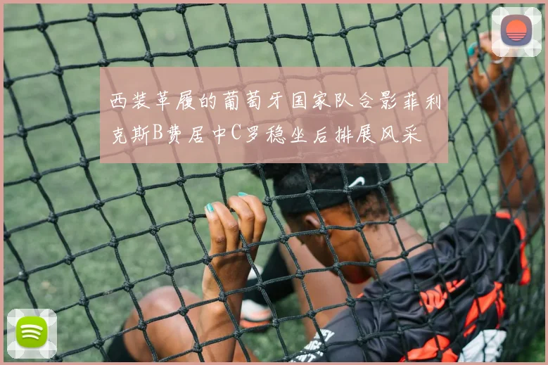 西装革履的葡萄牙国家队合影菲利克斯B费居中C罗稳坐后排展风采