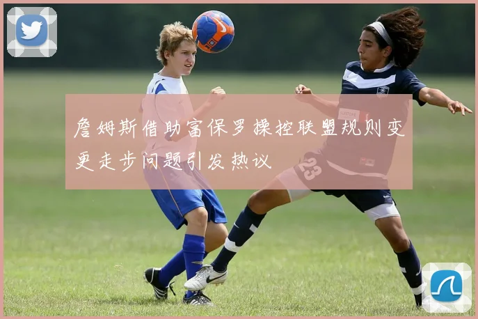 詹姆斯借助富保罗操控联盟规则变更走步问题引发热议