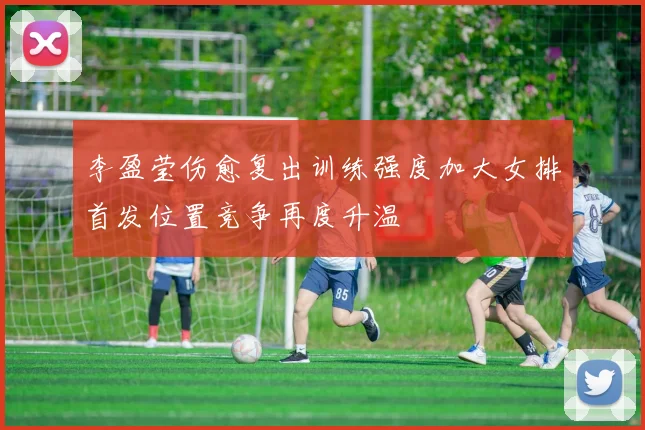 李盈莹伤愈复出训练强度加大女排首发位置竞争再度升温
