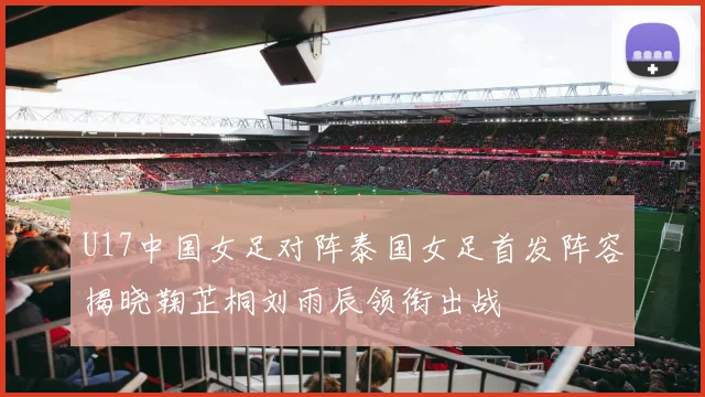 U17中国女足对阵泰国女足首发阵容揭晓鞠芷桐刘雨辰领衔出战