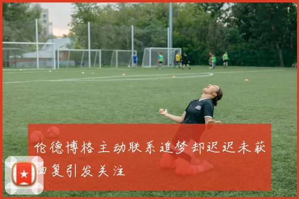 伦德博格主动联系追梦却迟迟未获回复引发关注