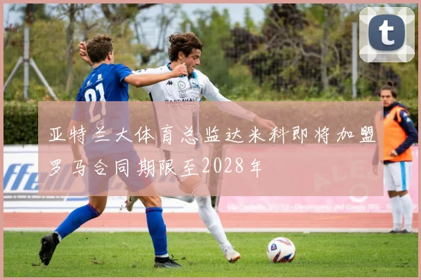 亚特兰大体育总监达米科即将加盟罗马合同期限至2028年