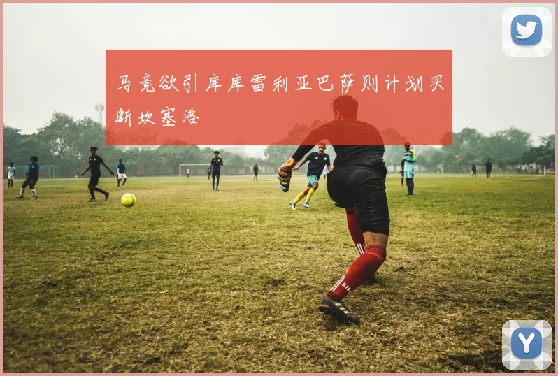 马竞欲引库库雷利亚巴萨则计划买断坎塞洛