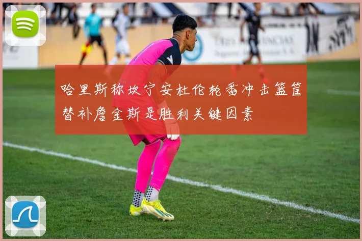 哈里斯称坎宁安杜伦轮番冲击篮筐替补詹金斯是胜利关键因素