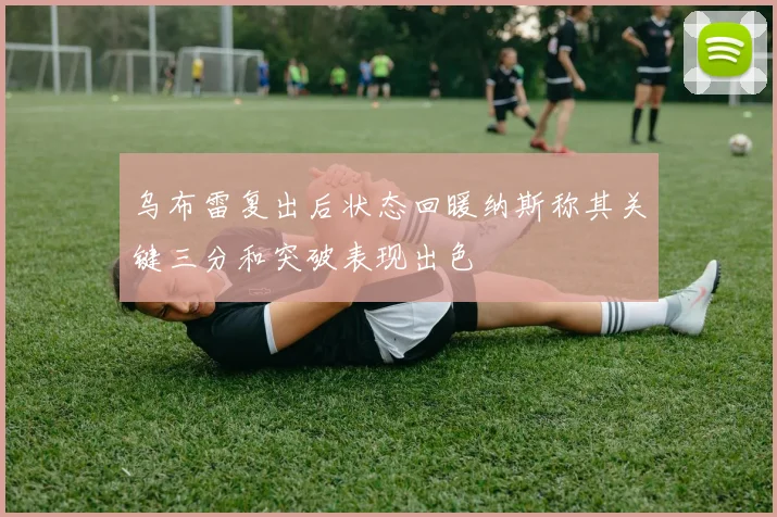 乌布雷复出后状态回暖纳斯称其关键三分和突破表现出色