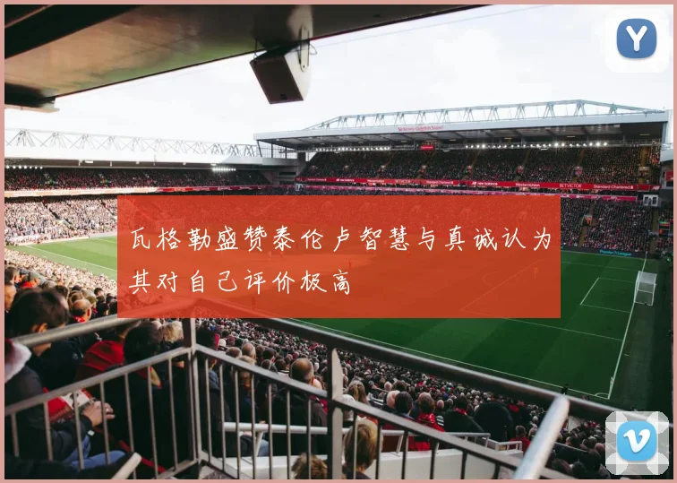 瓦格勒盛赞泰伦卢智慧与真诚认为其对自己评价极高