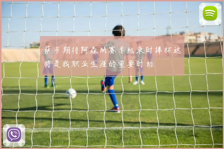 萨卡期待阿森纳赛季结束时捧杯这将是我职业生涯的重要时刻