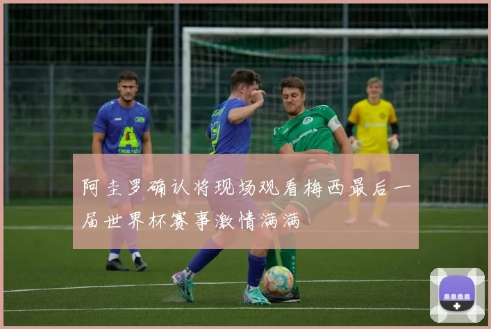 阿圭罗确认将现场观看梅西最后一届世界杯赛事激情满满